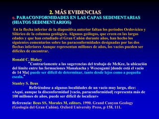 2. MÁS EVIDENCIAS
c. PARACONFORMIDADES EN LAS CAPAS SEDIMENTARIAS
(HIATOS SEDIMENTARIOS)
En la flecha inferior de la diapositiva anterior faltan los períodos Ordovícico y
Silúrico de la columna geológica. Algunos geólogos, que creen en las largas
edades y que han estudiado el Gran Cañón durante años, han hecho los
siguientes comentarios sobre las paraconformidades designadas por las dos
flechas inferiores Aunque representan millones de años, los vacíos pueden ser
difíciles de encontrar.
Ronald C. Blakey
“Contrariamente a las sugerencias del trabajo de McKee, la ubicación
del límite entre las formaciones Manakacha y Wescogami [donde está el vacío
de 14 Ma] puede ser difícil de determinar, tanto desde lejos como a pequeña
escala.”
Stanley S. Beus
Refiriéndose a algunas localidades de un vacío muy largo, dice:
«Aquí, aunque la disconformidad [vacío, paraconformidad] representa más de
100 millones de años, puede ser difícil de localizar»
Referencia: Beus SS, Morales M, editors. 1990. Grand Canyon Geology
(Geología del Gran Cañón). Oxford University Press, p 158, 111.
 