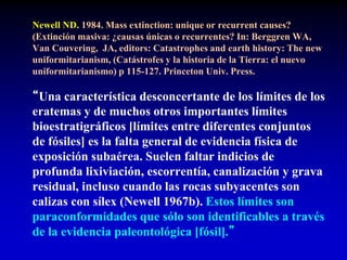 Newell ND. 1984. Mass extinction: unique or recurrent causes?
(Extinción masiva: ¿causas únicas o recurrentes? In: Berggren WA,
Van Couvering, JA, editors: Catastrophes and earth history: The new
uniformitarianism, (Catástrofes y la historia de la Tierra: el nuevo
uniformitarianismo) p 115-127. Princeton Univ. Press.
“Una característica desconcertante de los límites de los
eratemas y de muchos otros importantes límites
bioestratigráficos [límites entre diferentes conjuntos
de fósiles] es la falta general de evidencia física de
exposición subaérea. Suelen faltar indicios de
profunda lixiviación, escorrentía, canalización y grava
residual, incluso cuando las rocas subyacentes son
calizas con sílex (Newell 1967b). Estos límites son
paraconformidades que sólo son identificables a través
de la evidencia paleontológica [fósil].”
 