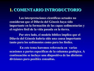 1. COMENTARIO INTRODUCTORIO
Las interpretaciones científicas actuales no
consideran que el Diluvio del Génesis haya sido
importante en la formación de las capas sedimentarias y
el registro fósil de la vida pasada en la tierra.
Por otro lado, el modelo bíblico implica que el
Diluvio del Génesis habría sido una causa importante
tanto para los sedimentos como para los fósiles.
En este tema haremos referencia en varias
ocasiones a partes específicas de la columna geológica. A
continuación se incluye una diapositiva de las distintas
divisiones para posibles consultas.
 