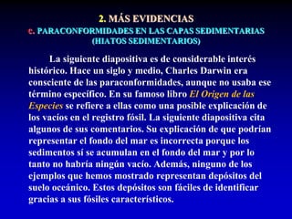 2. MÁS EVIDENCIAS
c. PARACONFORMIDADES EN LAS CAPAS SEDIMENTARIAS
(HIATOS SEDIMENTARIOS)
La siguiente diapositiva es de considerable interés
histórico. Hace un siglo y medio, Charles Darwin era
consciente de las paraconformidades, aunque no usaba ese
término específico. En su famoso libro El Origen de las
Especies se refiere a ellas como una posible explicación de
los vacíos en el registro fósil. La siguiente diapositiva cita
algunos de sus comentarios. Su explicación de que podrían
representar el fondo del mar es incorrecta porque los
sedimentos sí se acumulan en el fondo del mar y por lo
tanto no habría ningún vacío. Además, ninguno de los
ejemplos que hemos mostrado representan depósitos del
suelo oceánico. Estos depósitos son fáciles de identificar
gracias a sus fósiles característicos.
 