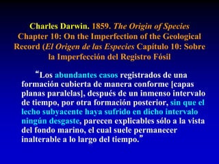 Charles Darwin. 1859. The Origin of Species
Chapter 10: On the Imperfection of the Geological
Record (El Origen de las Especies Capítulo 10: Sobre
la Imperfección del Registro Fósil
“Los abundantes casos registrados de una
formación cubierta de manera conforme [capas
planas paralelas], después de un inmenso intervalo
de tiempo, por otra formación posterior, sin que el
lecho subyacente haya sufrido en dicho intervalo
ningún desgaste, parecen explicables sólo a la vista
del fondo marino, el cual suele permanecer
inalterable a lo largo del tiempo.”
 