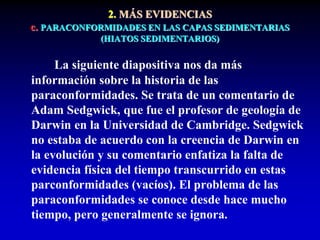 2. MÁS EVIDENCIAS
c. PARACONFORMIDADES EN LAS CAPAS SEDIMENTARIAS
(HIATOS SEDIMENTARIOS)
La siguiente diapositiva nos da más
información sobre la historia de las
paraconformidades. Se trata de un comentario de
Adam Sedgwick, que fue el profesor de geología de
Darwin en la Universidad de Cambridge. Sedgwick
no estaba de acuerdo con la creencia de Darwin en
la evolución y su comentario enfatiza la falta de
evidencia física del tiempo transcurrido en estas
parconformidades (vacíos). El problema de las
paraconformidades se conoce desde hace mucho
tiempo, pero generalmente se ignora.
 