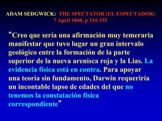 ADAM SEDGWICK: THE SPECTATOR (EL ESPECTADOR)
7 April 1860, p 334-335
“Creo que sería una afirmación muy temeraria
manifestar que tuvo lugar un gran intervalo
geológico entre la formación de la parte
superior de la nueva arenisca roja y la Lias. La
evidencia física está en contra. Para apoyar
una teoría sin fundamento, Darwin requeriría
un incontable lapso de edades del que no
tenemos la constatación física
correspondiente”
 