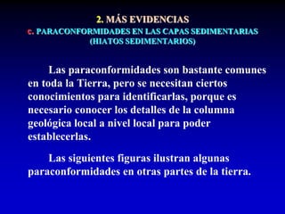 2. MÁS EVIDENCIAS
c. PARACONFORMIDADES EN LAS CAPAS SEDIMENTARIAS
(HIATOS SEDIMENTARIOS)
Las paraconformidades son bastante comunes
en toda la Tierra, pero se necesitan ciertos
conocimientos para identificarlas, porque es
necesario conocer los detalles de la columna
geológica local a nivel local para poder
establecerlas.
Las siguientes figuras ilustran algunas
paraconformidades en otras partes de la tierra.
 