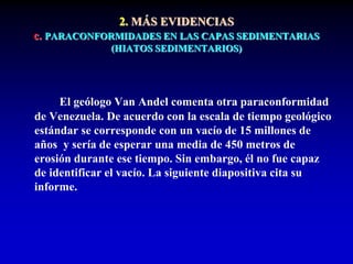 2. MÁS EVIDENCIAS
c. PARACONFORMIDADES EN LAS CAPAS SEDIMENTARIAS
(HIATOS SEDIMENTARIOS)
El geólogo Van Andel comenta otra paraconformidad
de Venezuela. De acuerdo con la escala de tiempo geológico
estándar se corresponde con un vacío de 15 millones de
años y sería de esperar una media de 450 metros de
erosión durante ese tiempo. Sin embargo, él no fue capaz
de identificar el vacío. La siguiente diapositiva cita su
informe.
 