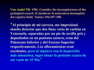 Van Andel TH. 1981. Consider the incompleteness of the
geological record. (Considerar la naturaleza incompleta
del registro fósil) Nature 294:397-398.
“Al principio de mi carrera, me impresionó
mucho detectar que dos finas vetas de carbón en
Venezuela, separadas por un pie de arcilla gris y
depositadas en un pantano costero, eran del
Paleoceno Inferior y del Eoceno Superior
respectivamente. Los afloramientos eran
excelentes, pero ni siquiera con la inspección
más minuciosa, logré situar la posición exacta de
ese vacío de 15 Ma.”
 