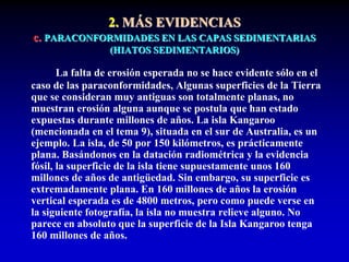 2. MÁS EVIDENCIAS
c. PARACONFORMIDADES EN LAS CAPAS SEDIMENTARIAS
(HIATOS SEDIMENTARIOS)
La falta de erosión esperada no se hace evidente sólo en el
caso de las paraconformidades, Algunas superficies de la Tierra
que se consideran muy antiguas son totalmente planas, no
muestran erosión alguna aunque se postula que han estado
expuestas durante millones de años. La isla Kangaroo
(mencionada en el tema 9), situada en el sur de Australia, es un
ejemplo. La isla, de 50 por 150 kilómetros, es prácticamente
plana. Basándonos en la datación radiométrica y la evidencia
fósil, la superficie de la isla tiene supuestamente unos 160
millones de años de antigüedad. Sin embargo, su superficie es
extremadamente plana. En 160 millones de años la erosión
vertical esperada es de 4800 metros, pero como puede verse en
la siguiente fotografía, la isla no muestra relieve alguno. No
parece en absoluto que la superficie de la Isla Kangaroo tenga
160 millones de años.
 