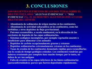 3. CONCLUSIONES
LOS SIGUIENTES ELEMENTOS DE LOS DOS TEMAS SOBRE EL
DILUVIO TITULADOS “ALGUNAS EVIDENCIAS” Y “MÁS
EVIDENCIAS”(No. 15, 16) RESUMEN ALGUNOS DATOS A FAVOR
DILUVIO DEL GÉNESIS
1. Abundancia de sedimentos de origen marino en los continentes.
2. Abundancia de actividad subacuática en los continentes, como las
turbiditas y otros depósitos de flujo gravitacional.
3. Patrones reconocibles, a escala continental, en la dirección de las
corrientes de depósito de las capas sedimentarias.
4. Sistemas ecológicos incompletos, por ejemplo vegetación ausente o
insuficiente para alimentar a los animales
5. Depósitos de carbón excepcionalmente gruesos y extensos
6. Depósitos sedimentarios extremadamente extensos en los continentes
7. Tasas de erosión de los continentes demasiado rápidas para reconciliarlas
con la escala de tiempo geológico estándar. Los continentes tendrían que
haberse erosionado por completo hace mucho tiempo; por lo tanto, no
deben de ser tan antiguos
8. Falta de erosión en las capas inferiores de los hiatos sedimentarios
(paraconformidades); parece que fueron depositadas rápidamente.
 