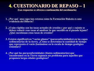 4. CUESTIONARIO DE REPASO – 1
(Las respuestas se ofrecen a continuación del cuestionario)
1. ¿Por qué una capa tan extensa como la Formación Dakota es una
evidencia del Diluvio?
2. ¿Cuán rápidas son las tasas actuales de erosión y por qué y cuánto se
deben reducir esas tasas al analizar lo que sucedió en el pasado lejano?
¿Qué cuestionan estas tasas de erosión?
3. Existen significativos “vacíos planos” (paraconformidades) en las capas
sedimentarias de la tierra. ¿Cómo se determina la cantidad de tiempo
que representa el vacío (basándose en la escala de tiempo geológico
estándar)?
4. ¿Por qué las paraconformidades (hiatos sedimentarios) que
encontramos en la Tierra suponen un problema para aquellos que
proponen largas edades geológicas?
 