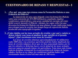 CUESTIONARIO DE REPASO Y RESPUESTAS - 1
1. ¿Por qué una capa tan extensa como la Formación Dakota es una
evidencia del Diluvio?
La deposición de una capa delgada como la formación Dakota
sobre una extensión de 815.000 kilómetros cuadrados implica
condiciones catastróficas y una gran cantidad de energía, tal como
debió ocurrir durante el Diluvio. Además, las capas sobre las que
descansa la formación Dakota son muy planas, lo que indica que hubo
poco tiempo para la erosión (un tiempo largo de exposición habría
producido una topografía irregular)
2. ¿Cuán rápidas son las tasas actuales de erosión y por qué y cuánto se
deben reducir esas tasas al analizar lo que sucedió en el pasado
lejano? ¿Qué cuestionan estas tasas de erosión?
Las tasas de erosión eliminan aproximadamente 61 milímetros
cada 1000 años. Las prácticas agrícolas podrían haber duplicado las
tasas de erosión (algunos dicen que no han aumentado tanto), por lo
que los cálculos se deberían hacer con la mitad de las tasas actuales
para un supuesto pasado lejano sin agricultura. Estas tasas más lentas
todavía desafían seriamente la escala geológica de tiempo de largas
edades. Incluso a ese ritmo, los continentes podrían haber sido
erosionados hasta el nivel del mar más de 100 veces.
 