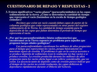 3. Existen significativos “vacíos planos” (paraconformidades) en las capas
sedimentarias de la tierra. ¿Cómo se determina la cantidad de tiempo
que representa el vacío (basándose en la escala de tiempo geológico
estándar)?
Decimos que existe un vacío cuando faltan capas de partes de la
columna geológica que están representadas en otras partes del registro
sedimentario de la Tierra. La cantidad de tiempo asumida para la
deposición de las capas que faltan determina el periodo de tiempo que
representa el vacío.
4. ¿Por qué las paraconformidades (hiatos sedimentarios) que
encontramos en la Tierra suponen un problema para aquellos que
proponen largas edades geológicas?
Las paraconformidades cuestionan los millones de años propuestos
para el tiempo que representan los vacíos, porque básicamente no
muestran signos de erosión. El problema es que en la corteza terrestre o
se produce depósito de sedimentos (con lo realmente no hay vacío) o se
produce erosión. La erosión producida durante los millones de años
propuestos para los vacíos daría lugar a un relieve considerable, que no
existe. La ausencia tanto de depósito como de erosión parece indicar que
el tiempo de los vacíos no existió realmente, las capas debieron de
depositarse rápidamente durante el Diluvio del Génesis.
CUESTIONARIO DE REPASO Y RESPUESTAS - 2
 