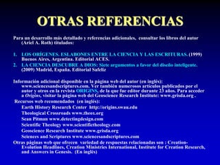 OTRAS REFERENCIAS
Para un desarrollo más detallado y referencias adicionales, consultar los libros del autor
(Ariel A. Roth) titulados:
1. LOS ORÍGENES. ESLABONES ENTRE LA CIENCIA Y LAS ESCRITURAS. (1999)
Buenos Aires, Argentina. Editorial ACES.
2. LA CIENCIA DESCUBRE A DIOS: Siete argumentos a favor del diseño inteligente.
(2009) Madrid, España. Editorial Safeliz
Información adicional disponible en la página web del autor (en inglés):
www.sciencesandscriptures.com. Ver también numerosos artículos publicados por el
autor y otros en la revista ORIGINS, de la que fue editor durante 23 años. Para acceder
a Origins, visitar la página web del Geoscience Research Institute: www.grisda.org .
Recursos web recomendados (en inglés):
Earth History Research Center http://origins.swau.edu
Theological Crossroads www.theox.org
Sean Pitman www.detectingdesign.com
Scientific Theology www.scientifictheology.com
Geoscience Research Institute www.grisda.org
Sciences and Scriptures www.sciencesandscriptures.com
Otras páginas web que ofrecen variedad de respuestas relacionadas son : Creation-
Evolution Headlines, Creation Ministries International, Institute for Creation Research,
and Answers in Genesis. (En inglés)
 