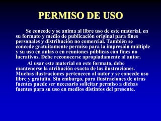 PERMISO DE USO
Se concede y se anima al libre uso de este material, en
su formato y medio de publicación original para fines
personales y distribución no comercial. También se
concede gratuitamente permiso para la impresión múltiple
y su uso en aulas o en reuniones públicas con fines no
lucrativos. Debe reconocerse apropiadamente al autor.
Al usar este material en este formato, debe
mantenerse la atribución exacta de las ilustraciones.
Muchas ilustraciones pertenecen al autor y se concede uso
libre y gratuito. Sin embargo, para ilustraciones de otras
fuentes puede ser necesario solicitar permiso a dichas
fuentes para su uso en medios distintos del presente.
 