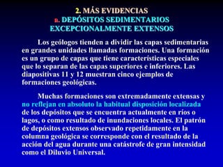 2. MÁS EVIDENCIAS
a. DEPÓSITOS SEDIMENTARIOS
EXCEPCIONALMENTE EXTENSOS
Los geólogos tienden a dividir las capas sedimentarias
en grandes unidades llamadas formaciones. Una formación
es un grupo de capas que tiene características especiales
que lo separan de las capas superiores e inferiores. Las
diapositivas 11 y 12 muestran cinco ejemplos de
formaciones geológicas.
Muchas formaciones son extremadamente extensas y
no reflejan en absoluto la habitual disposición localizada
de los depósitos que se encuentra actualmente en ríos o
lagos, o como resultado de inundaciones locales. El patrón
de depósitos extensos observado repetidamente en la
columna geológica se corresponde con el resultado de la
acción del agua durante una catástrofe de gran intensidad
como el Diluvio Universal.
 