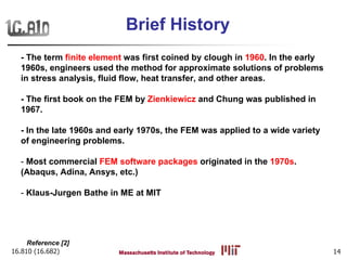 16.810 (16.682) 14
Brief History
- The term finite element was first coined by clough in 1960. In the early
1960s, engineers used the method for approximate solutions of problems
in stress analysis, fluid flow, heat transfer, and other areas.
- The first book on the FEM by Zienkiewicz and Chung was published in
1967.
- In the late 1960s and early 1970s, the FEM was applied to a wide variety
of engineering problems.
- Most commercial FEM software packages originated in the 1970s.
(Abaqus, Adina, Ansys, etc.)
- Klaus-Jurgen Bathe in ME at MIT
Reference [2]
 