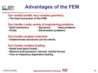 16.810 (16.682) 15
Can readily handle very complex geometry:
- The heart and power of the FEM
Can handle a wide variety of engineering problems
- Solid mechanics - Dynamics - Heat problems
- Fluids - Electrostatic problems
Can handle complex restraints
- Indeterminate structures can be solved.
Can handle complex loading
- Nodal load (point loads)
- Element load (pressure, thermal, inertial forces)
- Time or frequency dependent loading
Advantages of the FEM
 