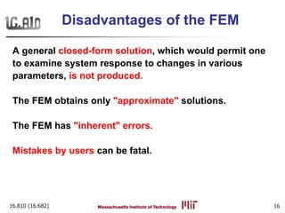 16.810 (16.682) 16
Disadvantages of the FEM
A general closed-form solution, which would permit one
to examine system response to changes in various
parameters, is not produced.
The FEM obtains only "approximate" solutions.
The FEM has "inherent" errors.
Mistakes by users can be fatal.
 