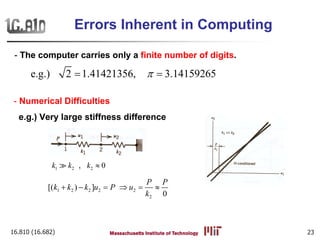 16.810 (16.682) 23
- The computer carries only a finite number of digits.
- Numerical Difficulties
e.g.) Very large stiffness difference
e.g.) 2 1.41421356, 3.14159265π= =
1 2 2, 0k k k ≈
1 2 2 2 2
2
[( ) ]
0
P P
k k k u P u
k
+ − = ⇒ = ≈
Errors Inherent in Computing
 