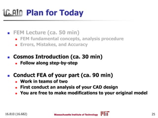 16.810 (16.682) 25
Plan for Today
FEM Lecture (ca. 50 min)
FEM fundamental concepts, analysis procedure
Errors, Mistakes, and Accuracy
Cosmos Introduction (ca. 30 min)
Follow along step-by-step
Conduct FEA of your part (ca. 90 min)
Work in teams of two
First conduct an analysis of your CAD design
You are free to make modifications to your original model
 