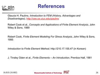 16.810 (16.682) 26
References
Glaucio H. Paulino, Introduction to FEM (History, Advantages and
Disadvantages), http://cee.ce.uiuc.edu/paulino
Robert Cook et al., Concepts and Applications of Finite Element Analysis, John
Wiley & Sons, 1989
Robert Cook, Finite Element Modeling For Stress Analysis, John Wiley & Sons,
1995
Introduction to Finite Element Method, http://210.17.155.47 (in Korean)
J. Tinsley Oden et al., Finite Elements – An Introduction, Prentice Hall, 1981
 