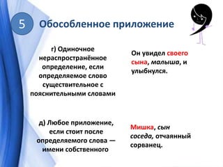 Обособленное приложение5
г) Одиночное
нераспространённое
определение, если
определяемое слово
существительное с
пояснительными словами
Он увидел своего
сына, малыша, и
улыбнулся.
д) Любое приложение,
если стоит после
определяемого слова —
имени собственного
Мишка, сын
соседа, отчаянный
сорванец.
 