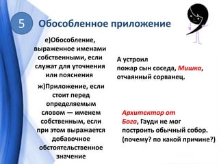 Обособленное приложение5
е)Обособление,
выраженное именами
собственными, если
служат для уточнения
или пояснения
А устроил
пожар сын соседа, Мишка,
отчаянный сорванец.
ж)Приложение, если
стоит перед
определяемым
словом — именем
собственным, если
при этом выражается
добавочное
обстоятельственное
значение
Архитектор от
Бога, Гауди не мог
построить обычный собор.
(почему? по какой причине?)
 