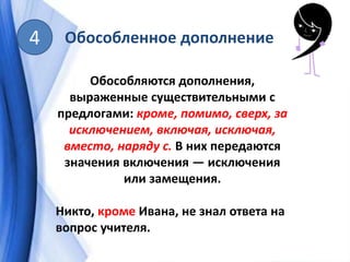 Обособленное дополнение4
Обособляются дополнения,
выраженные существительными с
предлогами: кроме, помимо, сверх, за
исключением, включая, исключая,
вместо, наряду с. В них передаются
значения включения — исключения
или замещения.
Никто, кроме Ивана, не знал ответа на
вопрос учителя.
 