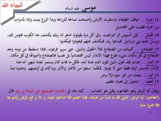 16
‫موسى‬‫السالم‬ ‫عليه‬
4)‫اد‬‫ر‬‫اجل‬...‫توقف‬‫الطوفان‬‫واستقرت‬‫األرض‬‫وأصبحت‬‫صاْلة‬‫اعة‬‫ر‬‫للز‬‫وبدأ‬‫الزرع‬‫ينبت‬‫وإذ‬‫ا‬‫اب‬‫ر‬‫أبس‬
‫من‬‫اد‬‫ر‬‫اجل‬‫قضت‬‫على‬‫احملاصيل‬.
5)‫ل‬َّ‫م‬‫الق‬...‫قيل‬‫السوس‬‫أو‬‫اغيت‬‫رب‬‫ال‬.‫ويف‬‫كل‬‫مرة‬‫يقولون‬‫ادعو‬‫لنا‬‫بك‬‫ر‬‫يكشف‬‫عنا‬‫الكرب‬‫فنؤمن‬،‫لك‬
‫ونرسل‬‫معك‬‫بين‬‫ائيل‬‫ر‬‫إس‬.‫فيدعوا‬،‫به‬‫ر‬‫فيكشف‬‫عنهم‬‫فيعودوا‬‫فيكذبوا‬.
6)‫الضفادع‬...‫كميات‬‫من‬‫الضفادع‬‫متأل‬‫اْلقول‬،‫والنيل‬‫حىت‬‫ير‬‫ر‬‫س‬،‫فرعون‬‫فإذا‬‫استقيظ‬‫م‬‫ن‬‫نومه‬‫وجد‬
‫الضفادع‬‫يف‬‫كل‬،‫مكان‬‫شيء‬‫مفزع‬‫فهذا‬‫اإلنذار‬‫ليس‬‫اقتصاداي‬‫بل‬‫نفسيا‬‫فالضفادع‬‫و‬‫أصواهتا‬‫يف‬‫كل‬‫مكان‬.
7)‫الدم‬...‫حدث‬‫لقد‬‫حتول‬‫النيل‬‫للون‬‫الدم‬‫عدة‬،‫أايم‬‫فكل‬‫ما‬‫فات‬‫كان‬‫يستمر‬‫لعدة‬‫شهور‬‫أما‬‫هذا‬
‫اإلنذار‬‫فاستمر‬‫ا‬‫أايم‬‫فقط‬‫حىت‬‫ال‬‫ميوتوا‬.‫فكلما‬‫استقوا‬‫من‬‫األهنار‬‫واآلابر‬‫وما‬‫كان‬‫يف‬‫أو‬‫عيتهم‬‫وجدوه‬‫دما‬.
8)‫اليد‬...‫بيضاء‬‫من‬‫غري‬‫سوء‬‫وال‬‫برص‬
9)‫العصا‬...‫تتحول‬‫إىل‬‫ثعبان‬‫عظيم‬.
‫ويقال‬‫أن‬‫الرجز‬‫وهو‬‫الطاعون‬‫وقيل‬‫هو‬‫العذاب‬...‫كما‬‫جاء‬‫يف‬‫اْلديث‬‫الصحيح‬‫عن‬‫أسامة‬‫بن‬‫يد‬‫ز‬‫قال‬:
(‫الطاعون‬‫آية‬،‫الرجز‬‫ابتلى‬‫هللا‬‫به‬‫انسا‬‫من‬،‫عباده‬‫فإذا‬‫مسعتم‬‫فال‬‫تدخلوا‬،‫عليه‬‫و‬‫إذ‬‫ا‬‫و‬‫قع‬‫أبرض‬‫وأنتم‬‫هبا‬
‫فال‬‫تفروا‬‫منه‬)
‫هللا‬ ‫أنبياء‬
 