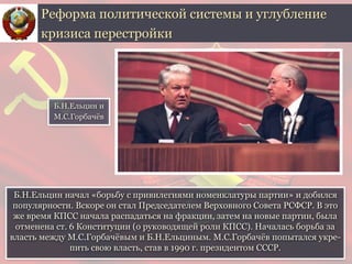 Б.Н.Ельцин начал «борьбу с привилегиями номенклатуры партии» и добился
популярности. Вскоре он стал Председателем Верховного Совета РСФСР. В это
же время КПСС начала распадаться на фракции, затем на новые партии, была
отменена ст. 6 Конституции (о руководящей роли КПСС). Началась борьба за
власть между М.С.Горбачёвым и Б.Н.Ельциным. М.С.Горбачёв попытался укре-
пить свою власть, став в 1990 г. президентом СССР.
Реформа политической системы и углубление
кризиса перестройки
Б.Н.Ельцин и
М.С.Горбачёв
 