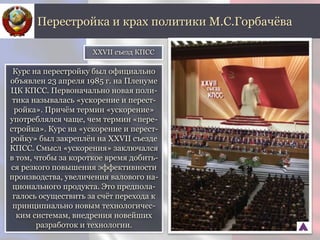 Курс на перестройку был официально
объявлен 23 апреля 1985 г. на Пленуме
ЦК КПСС. Первоначально новая поли-
тика называлась «ускорение и перест-
ройка». Причём термин «ускорение»
употреблялся чаще, чем термин «пере-
стройка». Курс на «ускорение и перест-
ройку» был закреплён на XXVII съезде
КПСС. Смысл «ускорения» заключался
в том, чтобы за короткое время добить-
ся резкого повышения эффективности
производства, увеличения валового на-
ционального продукта. Это предпола-
галось осуществить за счёт перехода к
принципиально новым технологичес-
ким системам, внедрения новейших
разработок и технологии.
Перестройка и крах политики М.С.Горбачёва
XXVII съезд КПСС
 
