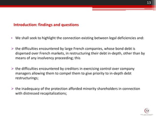 Introduction: findings and questions
• We shall seek to highlight the connection existing between legal deficiencies and:
 the difficulties encountered by large French companies, whose bond debt is
dispersed over French markets, in restructuring their debt in-depth, other than by
means of any insolvency proceeding; this
 the difficulties encountered by creditors in exercising control over company
managers allowing them to compel them to give priority to in-depth debt
restructurings;
 the inadequacy of the protection afforded minority shareholders in connection
with distressed recapitalizations;
13
 