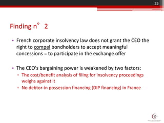 Finding n°2
• French corporate insolvency law does not grant the CEO the
right to compel bondholders to accept meaningful
concessions = to participate in the exchange offer
• The CEO's bargaining power is weakened by two factors:
▫ The cost/benefit analysis of filing for insolvency proceedings
weighs against it
▫ No debtor-in possession financing (DIP financing) in France
25
 
