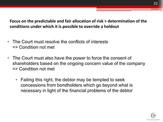 32
Focus on the predictable and fair allocation of risk > determination of the
conditions under which it is possible to override a holdout
• The Court must resolve the conflicts of interests
=> Condition not met
• The Court must also have the power to force the consent of
shareholders based on the ongoing concern value of the company
=> Condition not met
• Failing this right, the debtor may be tempted to seek
concessions from bondholders which go beyond what is
necessary in light of the financial problems of the debtor
 