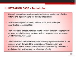 ILLUSTRATION CASE - Technicolor
 A French group of companies specialized in the manufacture of video
systems and digital imaging for media professionals
 Debts consisting of bank loans, a senior bond issue and super
subordinated securities (TSS)
 The Conciliation procedure failed due to a failure to reach an agreement
between bondholders and banks as well as the presence of numerous
Credit Default Swaps (CDS)
 The interests of CDS holders were more closely aligned with those of the
company which disrupted the negotiations. This disruption was
exacerbated by the inability of the insolvency proceedings to lead to a
predictable, fair and transparent allocation of risks.
33
 