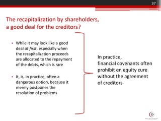 The recapitalization by shareholders,
a good deal for the creditors?
• While it may look like a good
deal at first, especially when
the recapitalization proceeds
are allocated to the repayment
of the debts, which is rare
• It, is, in practice, often a
dangerous option, because it
merely postpones the
resolution of problems
37
In practice,
financial covenants often
prohibit en equity cure
without the agreement
of creditors
 