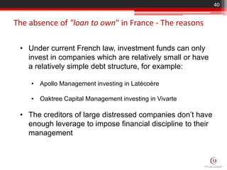 The absence of "loan to own" in France - The reasons
40
• Under current French law, investment funds can only
invest in companies which are relatively small or have
a relatively simple debt structure, for example:
• Apollo Management investing in Latécoère
• Oaktree Capital Management investing in Vivarte
• The creditors of large distressed companies don’t have
enough leverage to impose financial discipline to their
management
 