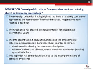 COMPARISON: Sovereign debt crisis – Can we achieve debt restructuring
absent an insolvency proceedings ?
The sovereign debt crisis has highlighted the limits of a purely consensual
approach to the resolution of financial difficulties. Negotiations have
reached a deadlock
The Greek crisis has created a renewed interest for a legitimate
international Court
The IMF sought to limit holdout situations and the amendment of
collective action clauses in bond indentures in order to compel:
▫ Minority creditors holding the same series of obligation
▫ Holders of a whole class of bonds, when a majority of bondholders (in value)
agree with the State
This approach has some downsides due to the incomplete nature of
contracts by essence
41
 