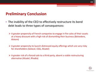 Preliminary Conclusion
• The inability of the CEO to effectively restructure its bond
debt leads to three types of consequences:
 A greater propensity of French companies to engage in fire sales of their assets
at a heavy discount with a high risk of dismantling their business (Belvedere,
Alstom)
 A greater propensity to launch distressed equity offerings which are very risky
for shareholders (Solocal, CGG, Alcatel)
 A greater risk of a forced sale to a third party, absent a viable restructuring
alternative (Alcatel, Rhodia)
43
 
