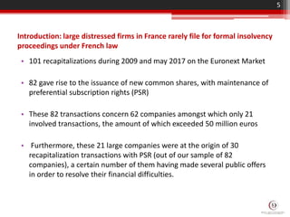 Introduction: large distressed firms in France rarely file for formal insolvency
proceedings under French law
• 101 recapitalizations during 2009 and may 2017 on the Euronext Market
• 82 gave rise to the issuance of new common shares, with maintenance of
preferential subscription rights (PSR)
• These 82 transactions concern 62 companies amongst which only 21
involved transactions, the amount of which exceeded 50 million euros
• Furthermore, these 21 large companies were at the origin of 30
recapitalization transactions with PSR (out of our sample of 82
companies), a certain number of them having made several public offers
in order to resolve their financial difficulties.
5
 