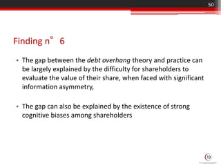 Finding n°6
• The gap between the debt overhang theory and practice can
be largely explained by the difficulty for shareholders to
evaluate the value of their share, when faced with significant
information asymmetry,
• The gap can also be explained by the existence of strong
cognitive biases among shareholders
50
 