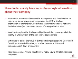 Shareholders rarely have access to enough information
about their company
• Information asymmetry between the management and shareholders =>
rules of corporate governance encouraging the CEO to disclose
information to shareholders. Sometimes the CEO himself does not have
the information (ex: chances of success of a reorganization plan)
• Need to strengthen the disclosure obligations of the company and of the
liability of underwriters of the new shares as guarantors
• Difficulties to assess the value of distressed companies (ex: no Discounted
Cash Flows are available when, as is often the case in distressed
companies, cash flows are negative)
• Need to encourage Private Investment in Public Equity (PIPE) in distressed
companies
51
 