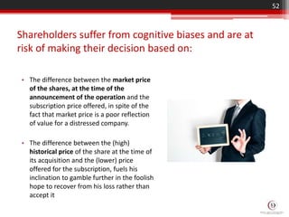 Shareholders suffer from cognitive biases and are at
risk of making their decision based on:
• The difference between the market price
of the shares, at the time of the
announcement of the operation and the
subscription price offered, in spite of the
fact that market price is a poor reflection
of value for a distressed company.
• The difference between the (high)
historical price of the share at the time of
its acquisition and the (lower) price
offered for the subscription, fuels his
inclination to gamble further in the foolish
hope to recover from his loss rather than
accept it
52
 