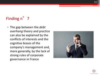 Finding n°7
• The gap between the debt
overhang theory and practice
can also be explained by the
conflicts of interests and the
cognitive biases of the
company's management and,
more generally, by the lack of
strong rules of corporate
governance in France
53
 