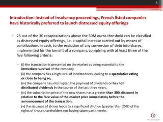 Introduction: Instead of insolvency proceedings, French listed companies
have historically preferred to launch distressed equity offerings
• 25 out of the 30 recapitaizations above the 50M euros threshold can be classified
as distressed equity offerings, i.e. a capital increase carried out by means of
contributions in cash, to the exclusion of any conversion of debt into shares,
implemented for the benefit of a company, complying with at least three of the
five following criteria:
6
 (i) the transaction is presented on the market as being essential to the
immediate survival of the company,
 (ii) the company has a high level of indebtedness leading to a speculative rating
or close to being so,
 (iii) the company has interrupted the payment of dividends or has not
distributed dividends in the course of the last three years,
 (iv) the subscription price of the new shares has a greater than 30% discount in
relation to the face value of the market price immediately before the
announcement of the transaction,
 (v) the issuance of shares leads to a significant dilution (greater than 25%) of the
rights of those shareholders not having taken part therein.
 
