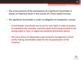 • The announcement of the participation of a significant shareholder is
always an important factor in the success of a share capital increase
• The significant shareholder is under no obligation to recapitalize, nuance:
▫ A shareholder may decide not to use his veto rights in order to protect
its reputation (for example, a private equity fund having invested in the
wrong target or favor an aggressive dividend distribution policy)
▫ The mere failure of adequately supervising the management cannot
justify making shareholders liable for the recapitalization of the
company
60
 
