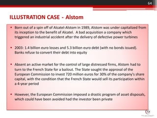 ILLUSTRATION CASE - Alstom
 Born out of a spin off of Alcatel-Alstom in 1989, Alstom was under capitalized from
its inception to the benefit of Alcatel. A bad acquisition a company which
triggered an industrial accident after the delivery of defective power turbines
 2003: 1.4 billion euro losses and 5.3 billion euro debt (with no bonds issued).
Banks refuse to convert their debt into equity
 Absent an active market for the control of large distressed firms, Alstom had to
turn to the French State for a bailout. The State sought the approval of the
European Commission to invest 720 million euros for 30% of the company's share
capital, with the condition that the French State would sell its participation within
a 4-year period
 However, the European Commission imposed a drastic program of asset disposals,
which could have been avoided had the investor been private
64
 