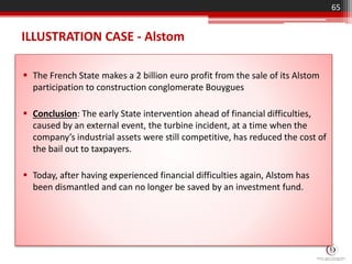 ILLUSTRATION CASE - Alstom
 The French State makes a 2 billion euro profit from the sale of its Alstom
participation to construction conglomerate Bouygues
 Conclusion: The early State intervention ahead of financial difficulties,
caused by an external event, the turbine incident, at a time when the
company’s industrial assets were still competitive, has reduced the cost of
the bail out to taxpayers.
 Today, after having experienced financial difficulties again, Alstom has
been dismantled and can no longer be saved by an investment fund.
65
 