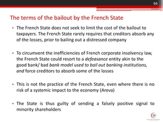 The terms of the bailout by the French State
• The French State does not seek to limit the cost of the bailout to
taxpayers. The French State rarely requires that creditors absorb any
of the losses, prior to bailing out a distressed company
• To circumvent the inefficiencies of French corporate insolvency law,
the French State could resort to a defeasance entity akin to the
good bank/ bad bank model used to bail out banking institutions,
and force creditors to absorb some of the losses
• This is not the practice of the French State, even where there is no
risk of a systemic impact to the economy (Areva)
• The State is thus guilty of sending a falsely positive signal to
minority shareholders
66
 