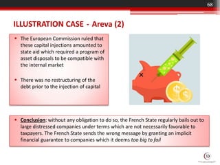 ILLUSTRATION CASE - Areva (2)
 The European Commission ruled that
these capital injections amounted to
state aid which required a program of
asset disposals to be compatible with
the internal market
 There was no restructuring of the
debt prior to the injection of capital
68
 Conclusion: without any obligation to do so, the French State regularly bails out to
large distressed companies under terms which are not necessarily favorable to
taxpayers. The French State sends the wrong message by granting an implicit
financial guarantee to companies which it deems too big to fail
 