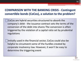 COMPARISON WITH THE BANKING CRISIS - Contingent
convertible bonds (CoCos), a solution to the problem?
70
⎕CoCos are hybrid securities structured to absorb the
company's debt - the issuance contract sets the terms of the
conversion of the debt into shares The conversion is often
triggered by the violation of a capital ratio set by prudential
regulations
⎕Initially used in the financial sector, CoCos could also be
helpful to circumvent some of the hurdles created by
corporate insolvency law. However, it won’t be easy to
determine the triggering event
 